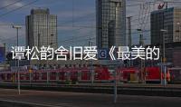 譚松韻舍舊愛 《最美的時(shí)候》愛上羅云熙【娛樂新聞】風(fēng)尚中國網(wǎng)