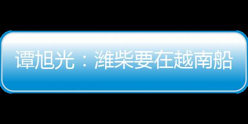 譚旭光：濰柴要在越南船電市場打造牢不可破的高端品牌引領優勢！