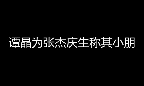 譚晶為張杰慶生稱其小朋友 兩人合照賣萌【娛樂新聞】風(fēng)尚中國網(wǎng)