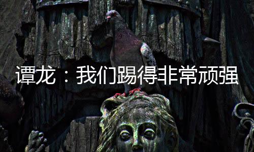 譚龍：我們踢得非常頑強最后沒拿分很可惜，接下來慢慢磨合