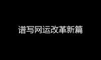 譜寫網運改革新篇