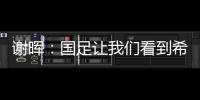 謝暉：國足讓我們看到希望 國家隊重燃世界杯夢想