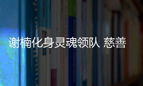 謝楠化身靈魂領隊 慈善關愛病患兒童