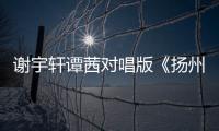 謝宇軒譚茜對唱版《揚州》上線 柔情到心碎