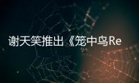 謝天笑推出《籠中鳥Remix》 與黃禮格夢幻聯動實力“炸場”