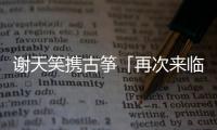 謝天笑攜古箏「再次來臨」沈陽  樂迷直呼“圓滿了！”