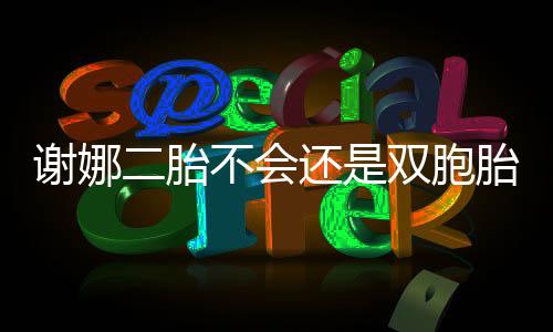 謝娜二胎不會(huì)還是雙胞胎吧,謝娜為什么退出快樂大本營