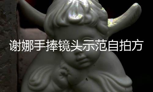 謝娜手捧鏡頭示范自拍方式 比勝利手勢明快俏皮