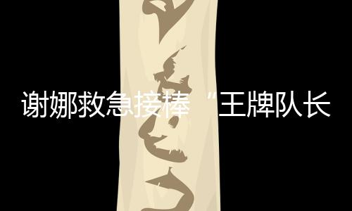 謝娜救急接棒“王牌隊長” 好人緣光環一路開掛