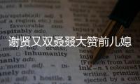 謝賢又雙叒叕大贊前兒媳婦 謝霆鋒張柏芝復合有望？