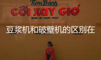 豆漿機和破壁機的區別在哪里？豆漿機與破壁機的優缺點對比