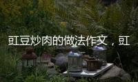 豇豆炒肉的做法作文，豇豆炒肉的做法