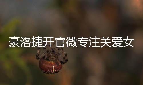 豪洛捷開(kāi)官微專注關(guān)愛(ài)女性健康【健康】風(fēng)尚中國(guó)網(wǎng)