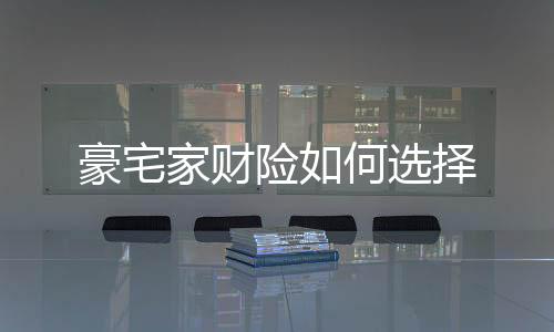 豪宅家財險如何選擇