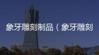 象牙雕刻制品（象牙雕刻工藝品價(jià)格）