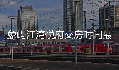 象嶼江灣悅府交房時間最新進展