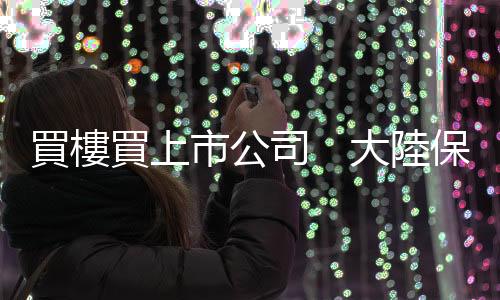 買樓買上市公司　大陸保險(xiǎn)業(yè)再下一城｜天下雜誌