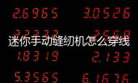 迷你手動縫紉機怎么穿線文章，怎么使用手動迷你縫紉機
