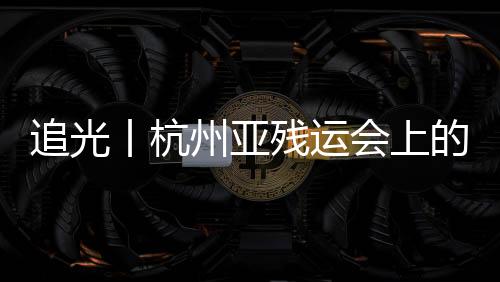 追光丨杭州亞殘運會上的這些看點不容錯過