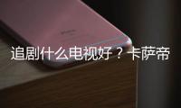 追劇什么電視好？卡薩帝電視連續12小時播放零緩沖