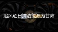 追風逐日清潔能源為甘肅發(fā)展增添動力