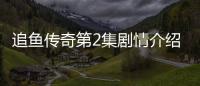 追魚傳奇第2集劇情介紹【電視劇】風尚中國網