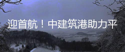 迎首航！中建筑港助力平潭邁入郵輪旅游新時代