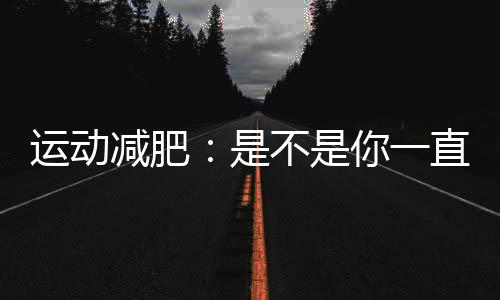 運動減肥：是不是你一直在走彎路？