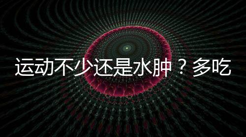 運(yùn)動(dòng)不少還是水腫？多吃這幾種食物試試