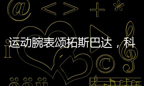 運動腕表頌拓斯巴達，科學你的運動【體育運動】風尚中國網