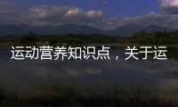 運動營養知識點，關于運動健康營養知識詳細情況