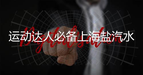 運動達人必備上海鹽汽水，補水更給力，健康長相伴！