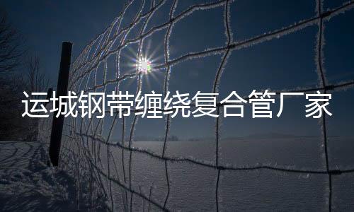 運(yùn)城鋼帶纏繞復(fù)合管廠家批發(fā)