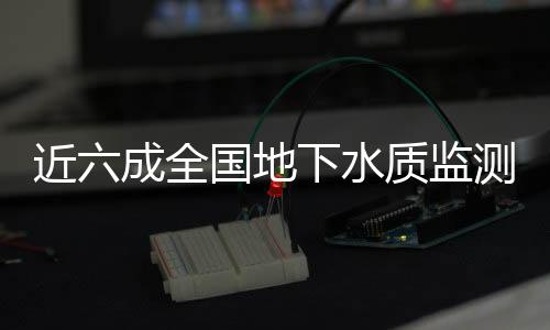 近六成全國地下水質(zhì)監(jiān)測結果“差”