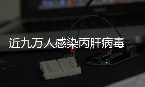 近九萬人感染丙肝病毒 專家建議盡早篩查規范治療