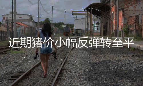 近期豬價小幅反彈轉至平穩震蕩，專家表示豬價已基本觸底，7月或止跌反彈