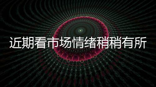 近期看市場情緒稍稍有所好轉！,行業資訊