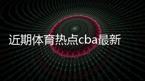 近期體育熱點(diǎn)cba最新排名人民日?qǐng)?bào)體育新聞
