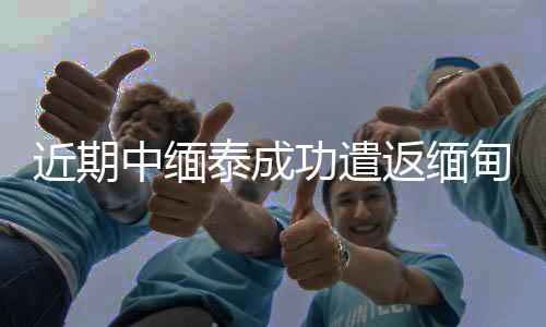 近期中緬泰成功遣返緬甸妙瓦底地區中國籍涉詐犯罪嫌疑人620余名