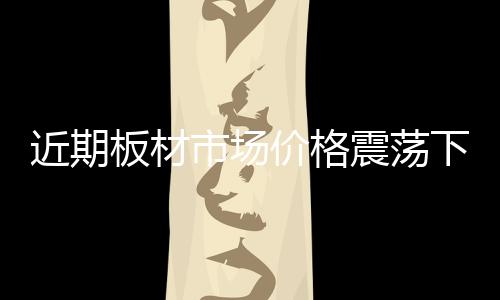 近期板材市場(chǎng)價(jià)格震蕩下滑