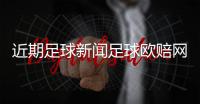 近期足球新聞足球歐賠網？實況足球2020吧