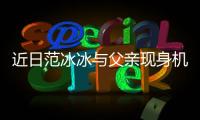 近日范冰冰與父親現身機場 果然美女穿什么都好看