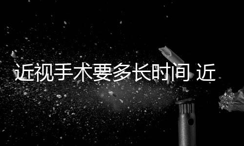 近視手術要多長時間 近視手術要檢查哪些項目