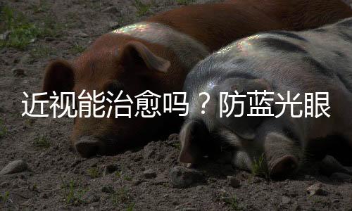 近視能治愈嗎？防藍光眼鏡可以預防近視嗎？這些知識要了解→