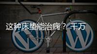 這種床墊能治病？ 千萬別上當