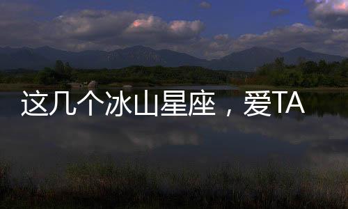 這幾個冰山星座，愛TA們你怕了嗎?