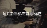 這幾款手機殼有毒 你還在用嗎？