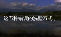 這五種錯(cuò)誤的洗臉方式，只會(huì)讓皮膚越來越敏感