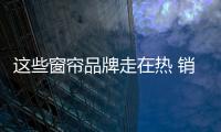 這些窗簾品牌走在熱 銷賣點上 — 簾動“飾”界 （三）