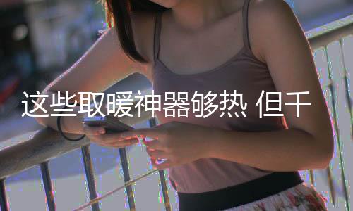 這些取暖神器夠熱 但千萬不要“惹火”上身